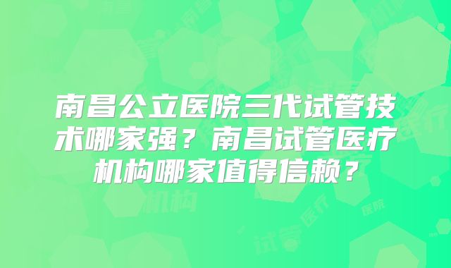 南昌公立医院三代试管技术哪家强?南昌试管医疗机构哪家值得信赖?