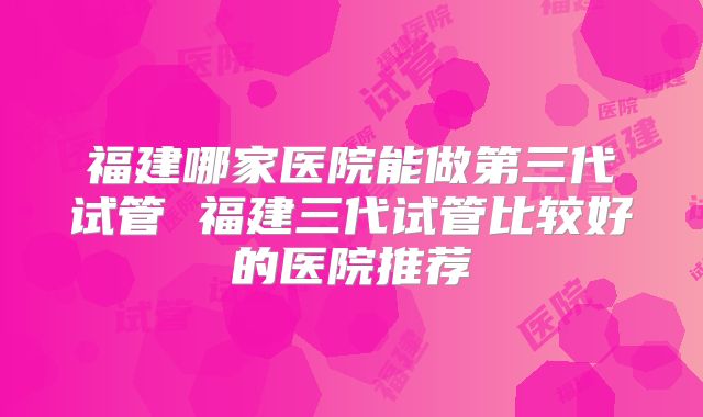 福建哪家医院能做第三代试管 福建三代试管比较好的医院推荐