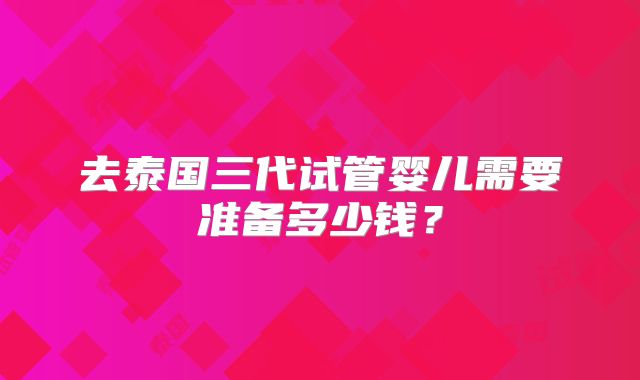 去泰国三代试管婴儿需要准备多少钱？