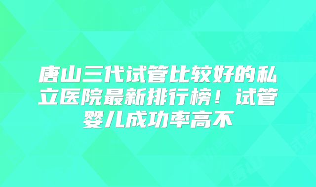 唐山三代试管比较好的私立医院最新排行榜!试管婴儿成功率高不