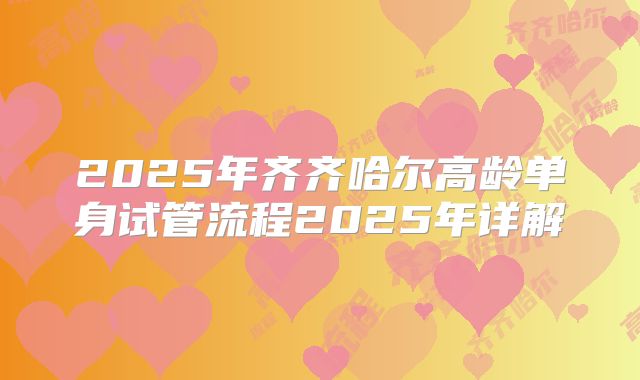 2025年齐齐哈尔高龄单身试管流程2025年详解