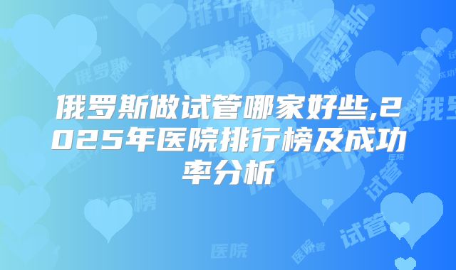 俄罗斯做试管哪家好些,2025年医院排行榜及成功率分析