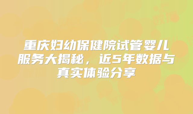 重庆妇幼保健院试管婴儿服务大揭秘，近5年数据与真实体验分享