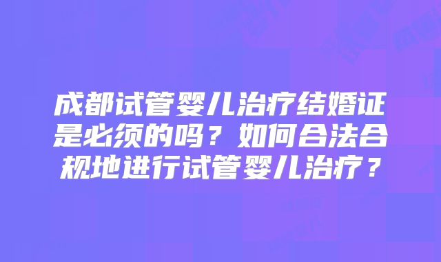 成都试管婴儿治疗结婚证是必须的吗?如何合法合规地进行试管婴儿治疗?