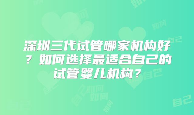 深圳三代试管哪家机构好?如何选择最适合自己的试管婴儿机构?