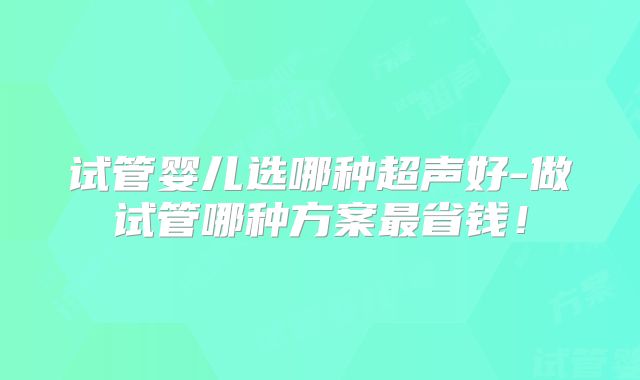 试管婴儿选哪种超声好-做试管哪种方案最省钱!