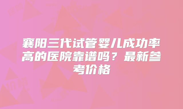 襄阳三代试管婴儿成功率高的医院靠谱吗？最新参考价格