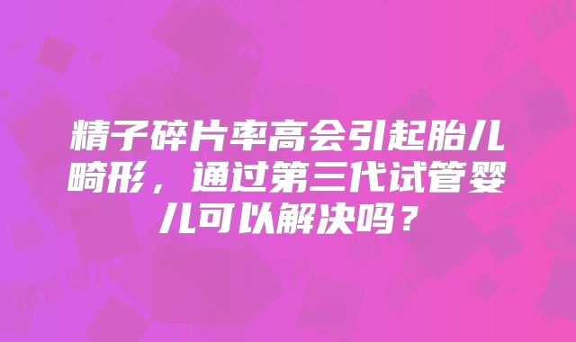 精子碎片率高会引起胎儿畸形,通过第三代试管婴儿可以解决吗?
