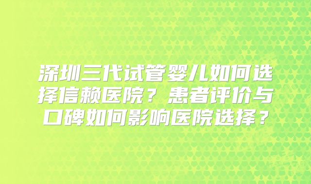 深圳三代试管婴儿如何选择信赖医院？患者评价与口碑如何影响医院选择？