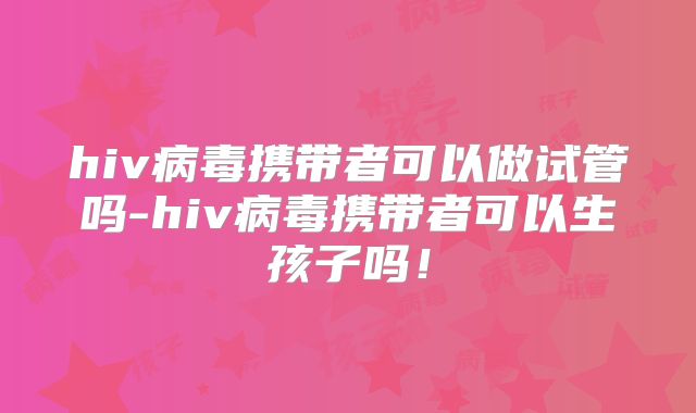 hiv病毒携带者可以做试管吗-hiv病毒携带者可以生孩子吗!
