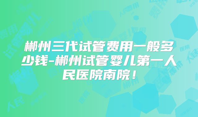 郴州三代试管费用一般多少钱-郴州试管婴儿第一人民医院南院!