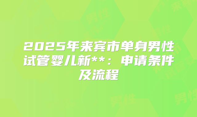 2025年来宾市单身男性试管婴儿新**:申请条件及流程