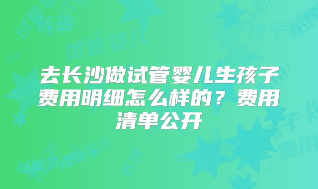 去长沙做试管婴儿生孩子费用明细怎么样的?费用清单公开