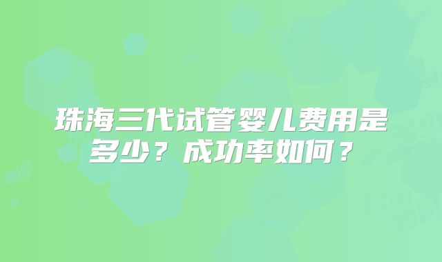 珠海三代试管婴儿费用是多少?成功率如何?