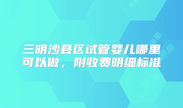 三明沙县区试管婴儿哪里可以做,附收费明细标准