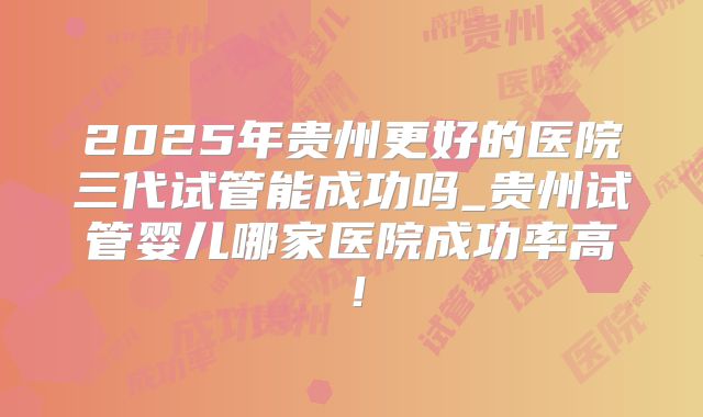 2025年贵州更好的医院三代试管能成功吗_贵州试管婴儿哪家医院成功率高!