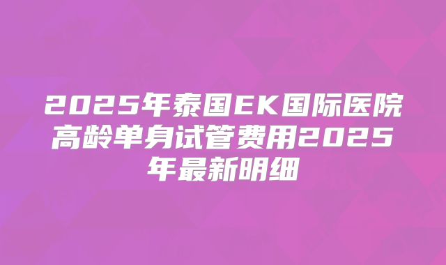 2025年泰国EK国际医院高龄单身试管费用2025年最新明细