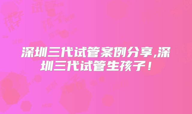 深圳三代试管案例分享,深圳三代试管生孩子!