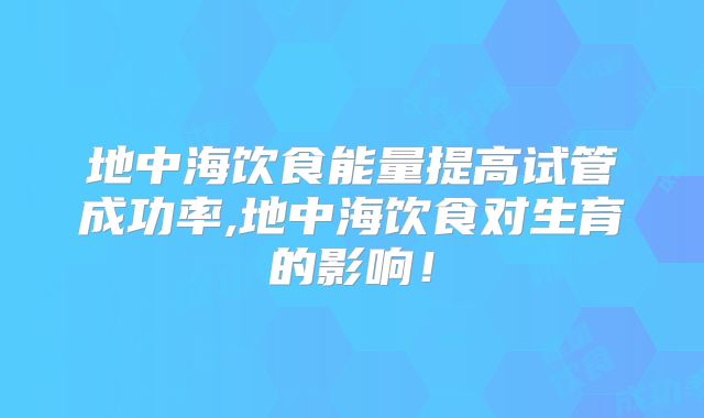 地中海饮食能量提高试管成功率,地中海饮食对生育的影响！