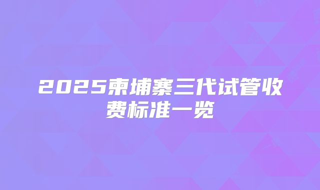 2025柬埔寨三代试管收费标准一览