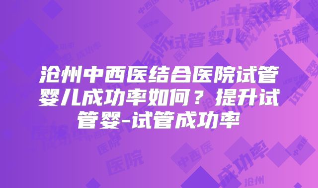 沧州中西医结合医院试管婴儿成功率如何?提升试管婴-试管成功率