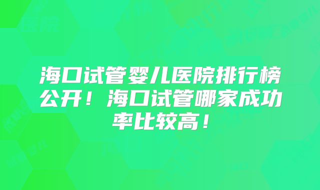 海口试管婴儿医院排行榜公开！海口试管哪家成功率比较高！