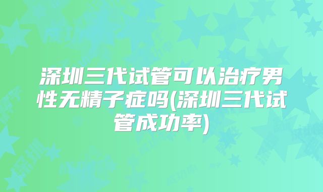 深圳三代试管可以治疗男性无精子症吗(深圳三代试管成功率)