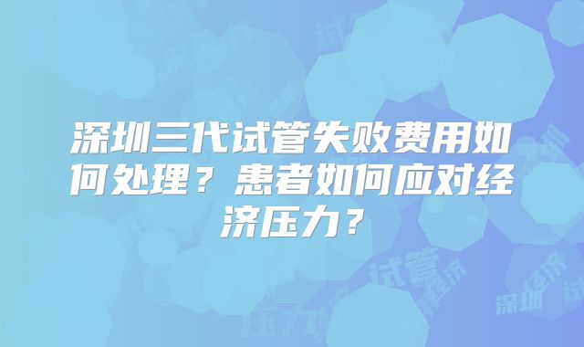 深圳三代试管失败费用如何处理?患者如何应对经济压力?