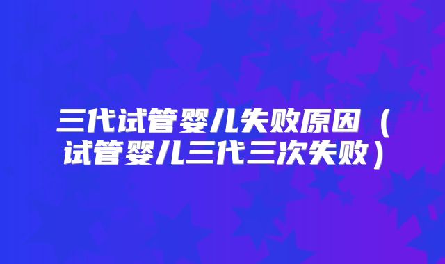 三代试管婴儿失败原因（试管婴儿三代三次失败）