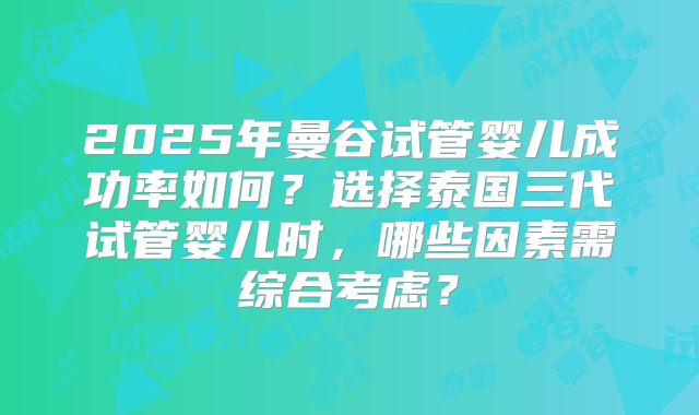 2025年曼谷试管婴儿成功率如何?选择泰国三代试管婴儿时,哪些因素需综合考虑?