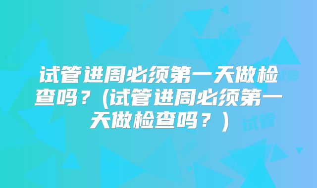 试管进周必须第一天做检查吗?(试管进周必须第一天做检查吗?)