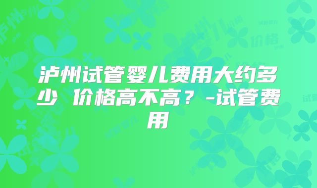 泸州试管婴儿费用大约多少 价格高不高?-试管费用
