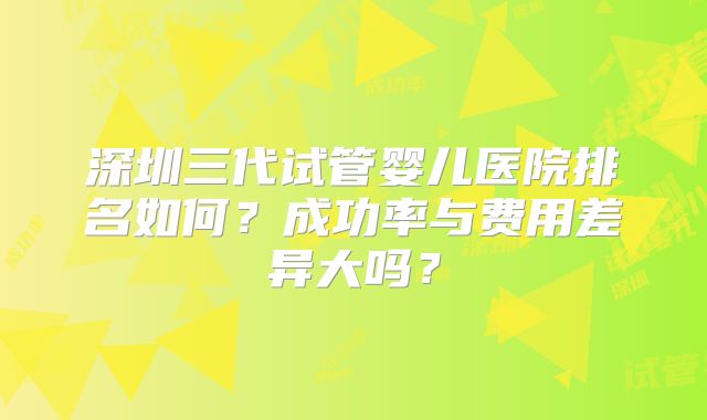 深圳三代试管婴儿医院排名如何？成功率与费用差异大吗？