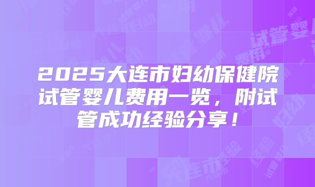 2025大连市妇幼保健院试管婴儿费用一览,附试管成功经验分享!