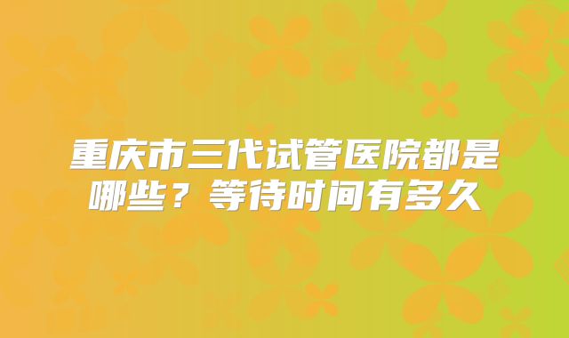 重庆市三代试管医院都是哪些?等待时间有多久