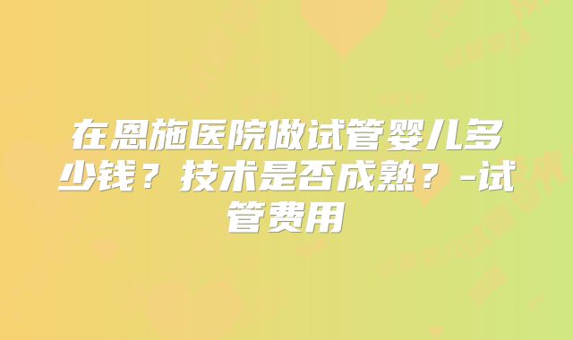 在恩施医院做试管婴儿多少钱？技术是否成熟？-试管费用