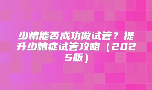 少精能否成功做试管?提升少精症试管攻略(2025版)