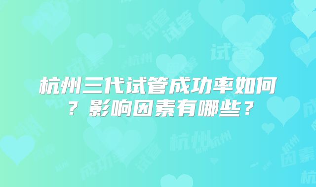 杭州三代试管成功率如何？影响因素有哪些？