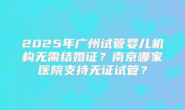 2025年广州试管婴儿机构无需结婚证?南京哪家医院支持无证试管?