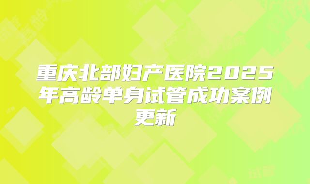 重庆北部妇产医院2025年高龄单身试管成功案例更新