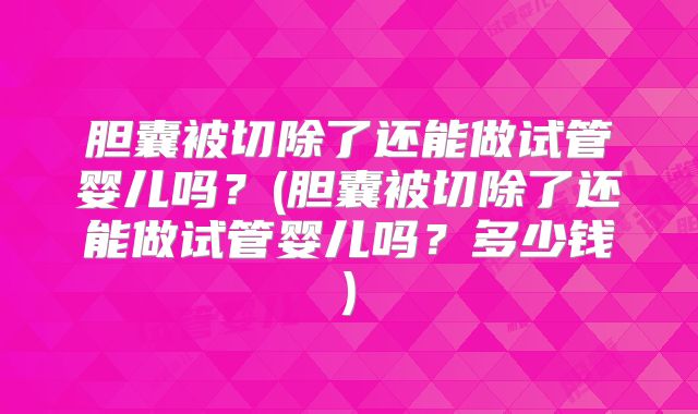 胆囊被切除了还能做试管婴儿吗？(胆囊被切除了还能做试管婴儿吗？多少钱)