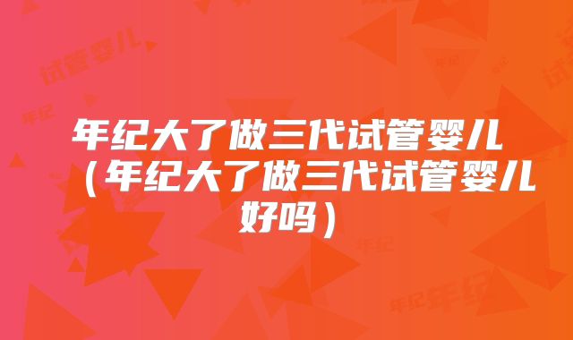 年纪大了做三代试管婴儿(年纪大了做三代试管婴儿好吗)