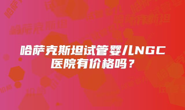 哈萨克斯坦试管婴儿NGC医院有价格吗?