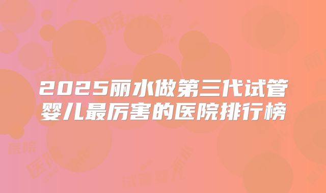 2025丽水做第三代试管婴儿最厉害的医院排行榜