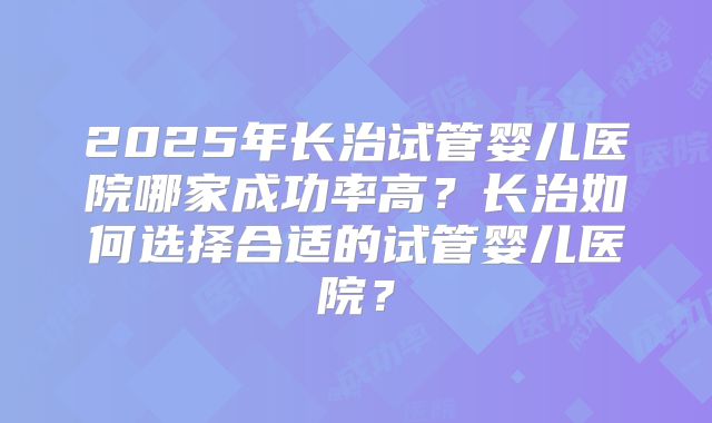 2025年长治试管婴儿医院哪家成功率高？长治如何选择合适的试管婴儿医院？