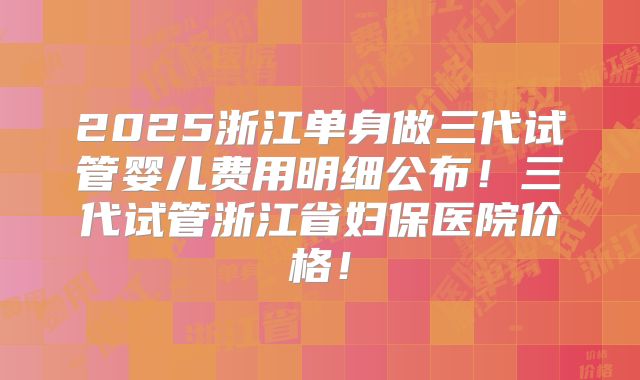 2025浙江单身做三代试管婴儿费用明细公布!三代试管浙江省妇保医院价格!