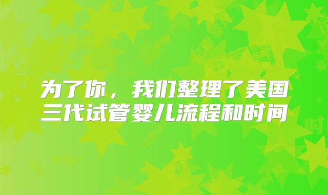 为了你，我们整理了美国三代试管婴儿流程和时间