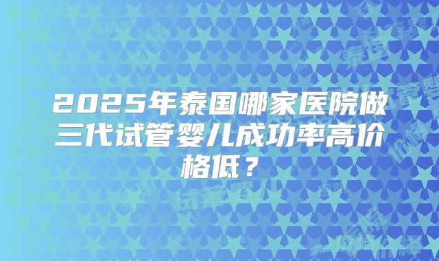 2025年泰国哪家医院做三代试管婴儿成功率高价格低?