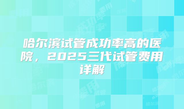 哈尔滨试管成功率高的医院,2025三代试管费用详解