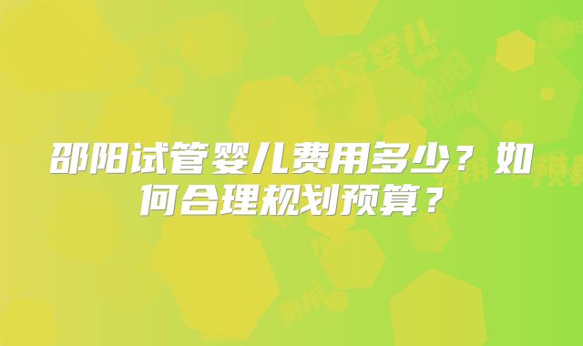 邵阳试管婴儿费用多少?如何合理规划预算?